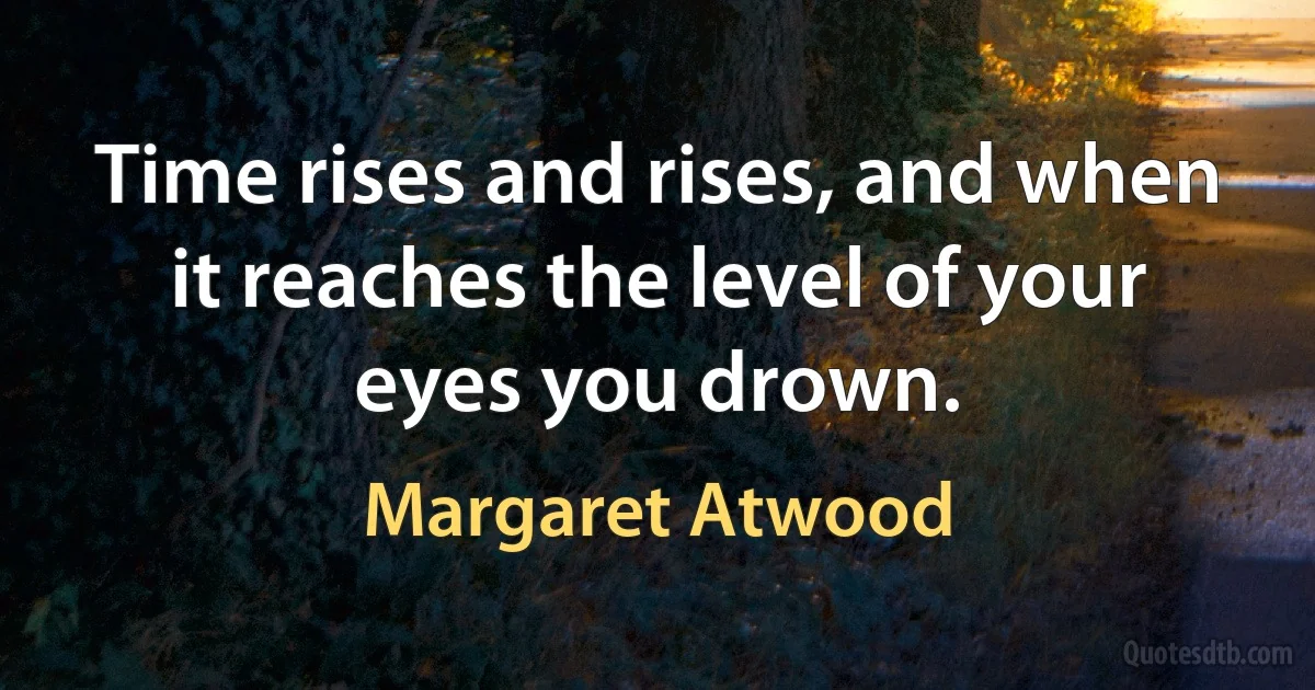 Time rises and rises, and when it reaches the level of your eyes you drown. (Margaret Atwood)