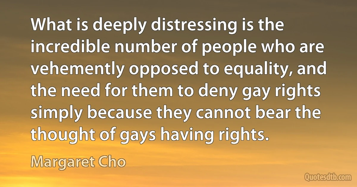 What is deeply distressing is the incredible number of people who are vehemently opposed to equality, and the need for them to deny gay rights simply because they cannot bear the thought of gays having rights. (Margaret Cho)