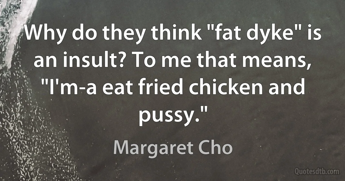 Why do they think "fat dyke" is an insult? To me that means, "I'm-a eat fried chicken and pussy." (Margaret Cho)