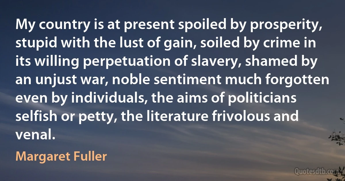 My country is at present spoiled by prosperity, stupid with the lust of gain, soiled by crime in its willing perpetuation of slavery, shamed by an unjust war, noble sentiment much forgotten even by individuals, the aims of politicians selfish or petty, the literature frivolous and venal. (Margaret Fuller)