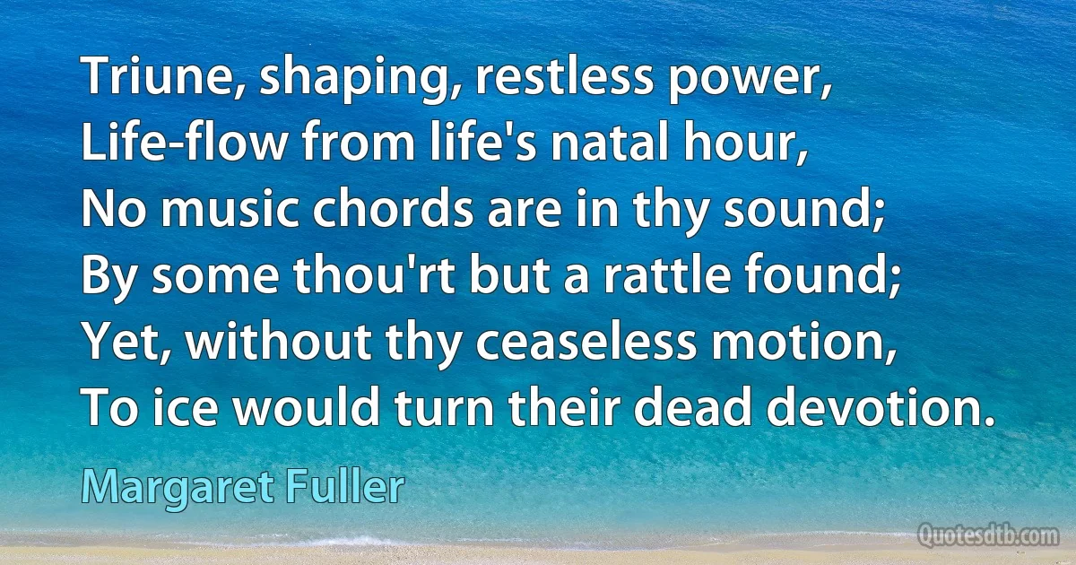 Triune, shaping, restless power,
Life-flow from life's natal hour,
No music chords are in thy sound;
By some thou'rt but a rattle found;
Yet, without thy ceaseless motion,
To ice would turn their dead devotion. (Margaret Fuller)