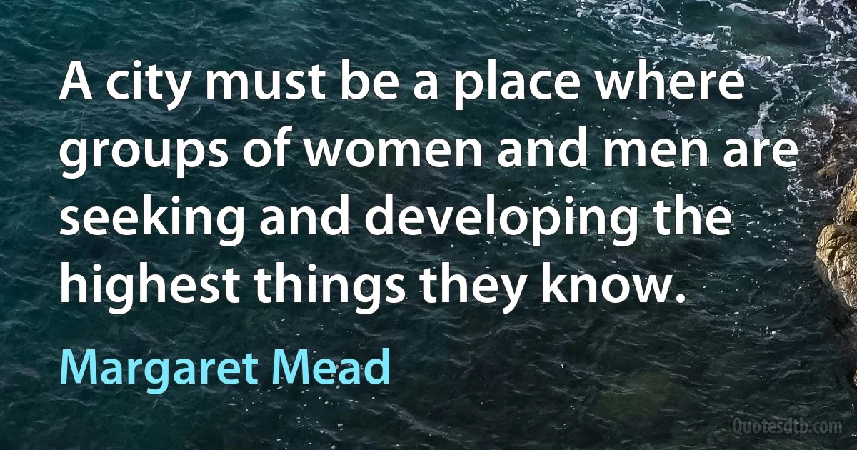 A city must be a place where groups of women and men are seeking and developing the highest things they know. (Margaret Mead)