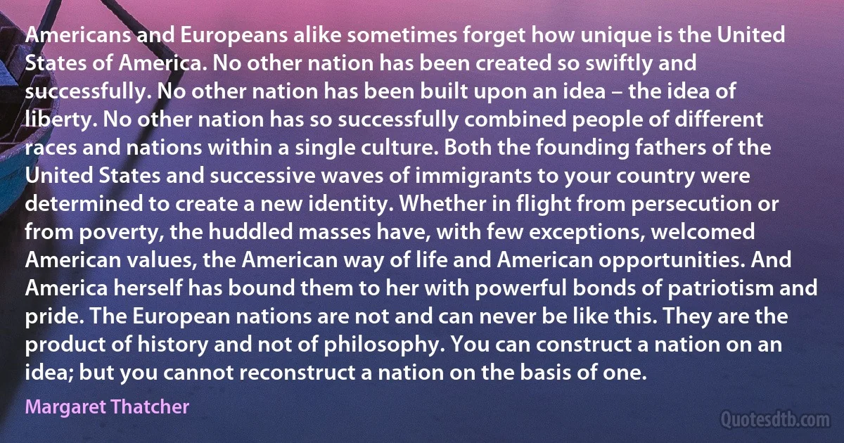 Americans and Europeans alike sometimes forget how unique is the United States of America. No other nation has been created so swiftly and successfully. No other nation has been built upon an idea – the idea of liberty. No other nation has so successfully combined people of different races and nations within a single culture. Both the founding fathers of the United States and successive waves of immigrants to your country were determined to create a new identity. Whether in flight from persecution or from poverty, the huddled masses have, with few exceptions, welcomed American values, the American way of life and American opportunities. And America herself has bound them to her with powerful bonds of patriotism and pride. The European nations are not and can never be like this. They are the product of history and not of philosophy. You can construct a nation on an idea; but you cannot reconstruct a nation on the basis of one. (Margaret Thatcher)