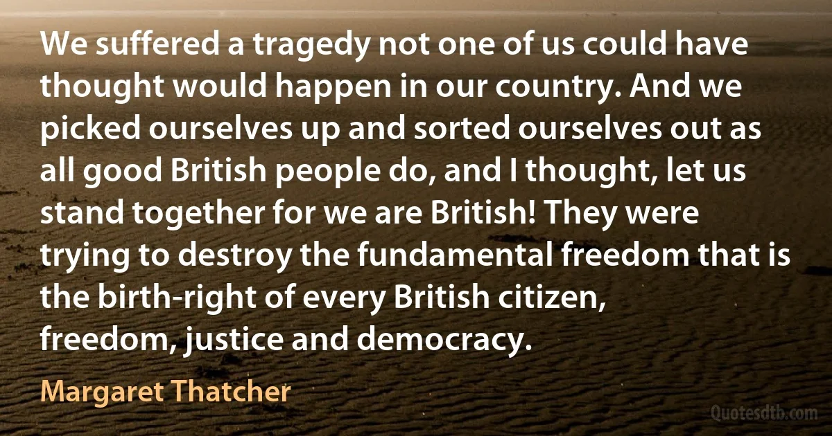 We suffered a tragedy not one of us could have thought would happen in our country. And we picked ourselves up and sorted ourselves out as all good British people do, and I thought, let us stand together for we are British! They were trying to destroy the fundamental freedom that is the birth-right of every British citizen, freedom, justice and democracy. (Margaret Thatcher)