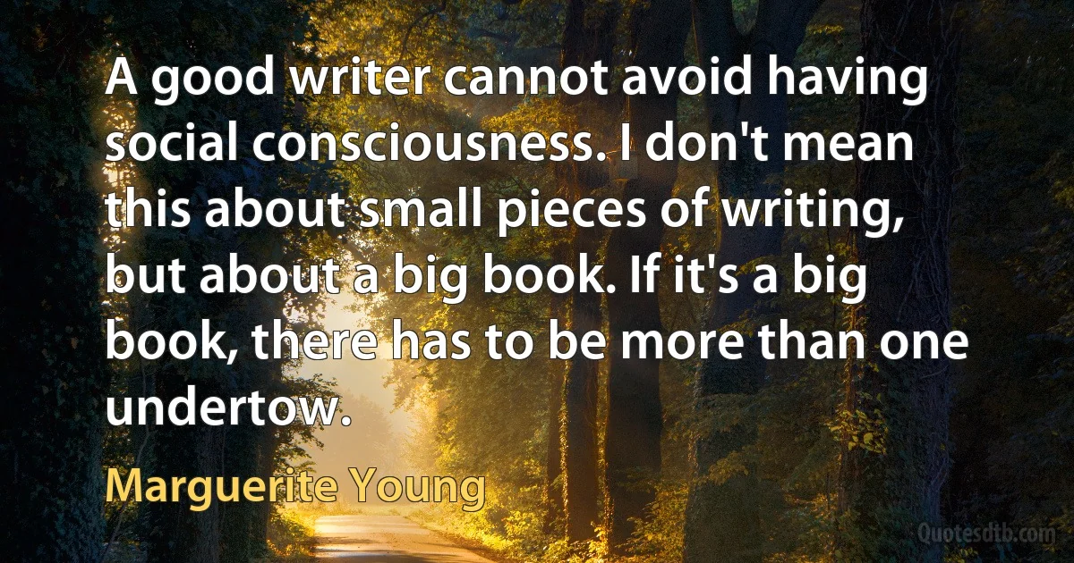 A good writer cannot avoid having social consciousness. I don't mean this about small pieces of writing, but about a big book. If it's a big book, there has to be more than one undertow. (Marguerite Young)