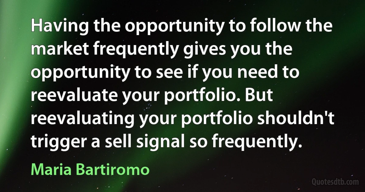 Having the opportunity to follow the market frequently gives you the opportunity to see if you need to reevaluate your portfolio. But reevaluating your portfolio shouldn't trigger a sell signal so frequently. (Maria Bartiromo)