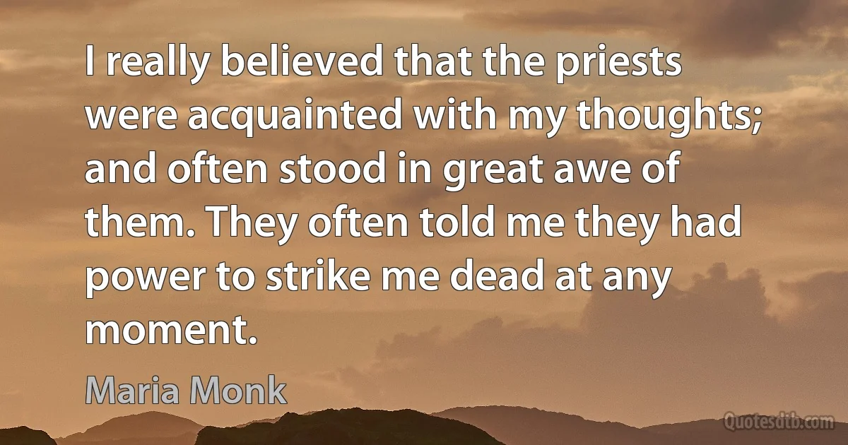 I really believed that the priests were acquainted with my thoughts; and often stood in great awe of them. They often told me they had power to strike me dead at any moment. (Maria Monk)