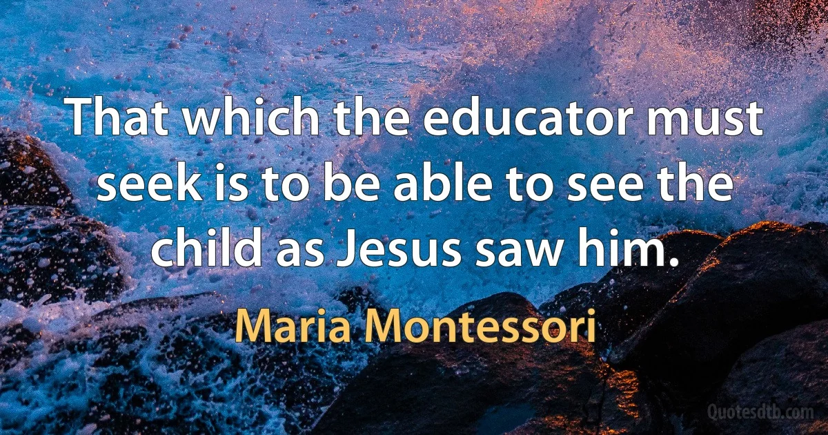 That which the educator must seek is to be able to see the child as Jesus saw him. (Maria Montessori)