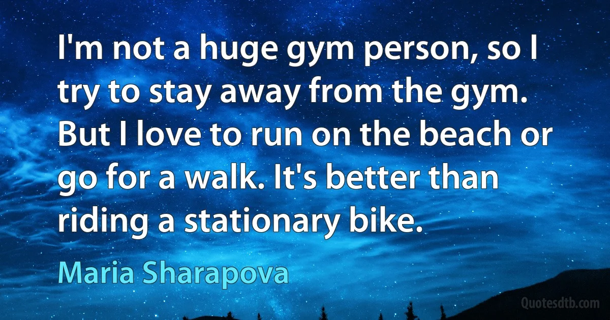 I'm not a huge gym person, so I try to stay away from the gym. But I love to run on the beach or go for a walk. It's better than riding a stationary bike. (Maria Sharapova)