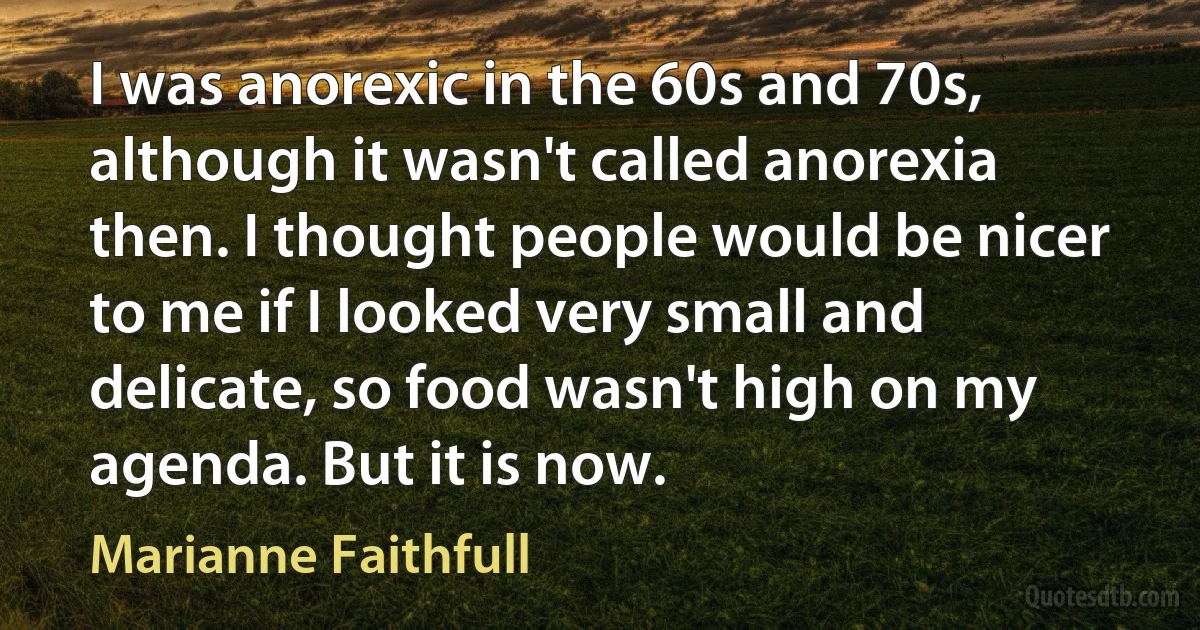 I was anorexic in the 60s and 70s, although it wasn't called anorexia then. I thought people would be nicer to me if I looked very small and delicate, so food wasn't high on my agenda. But it is now. (Marianne Faithfull)