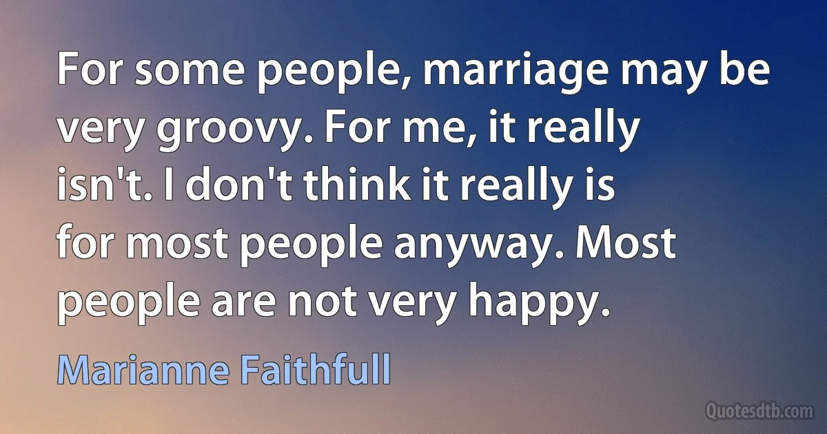 For some people, marriage may be very groovy. For me, it really isn't. I don't think it really is for most people anyway. Most people are not very happy. (Marianne Faithfull)