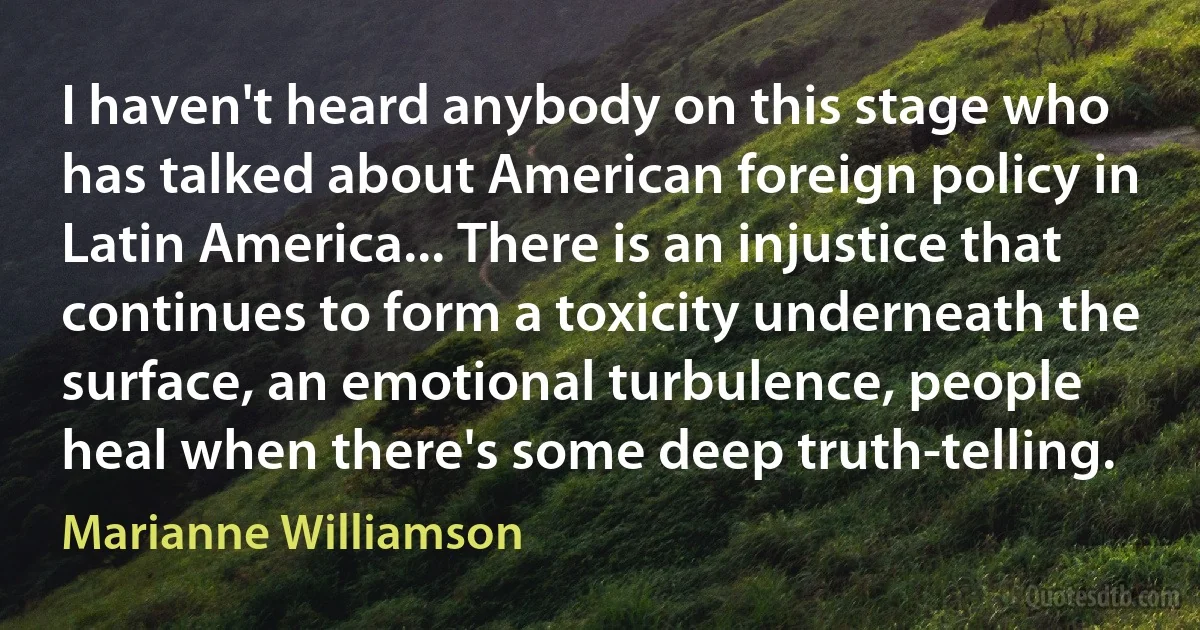 I haven't heard anybody on this stage who has talked about American foreign policy in Latin America... There is an injustice that continues to form a toxicity underneath the surface, an emotional turbulence, people heal when there's some deep truth-telling. (Marianne Williamson)