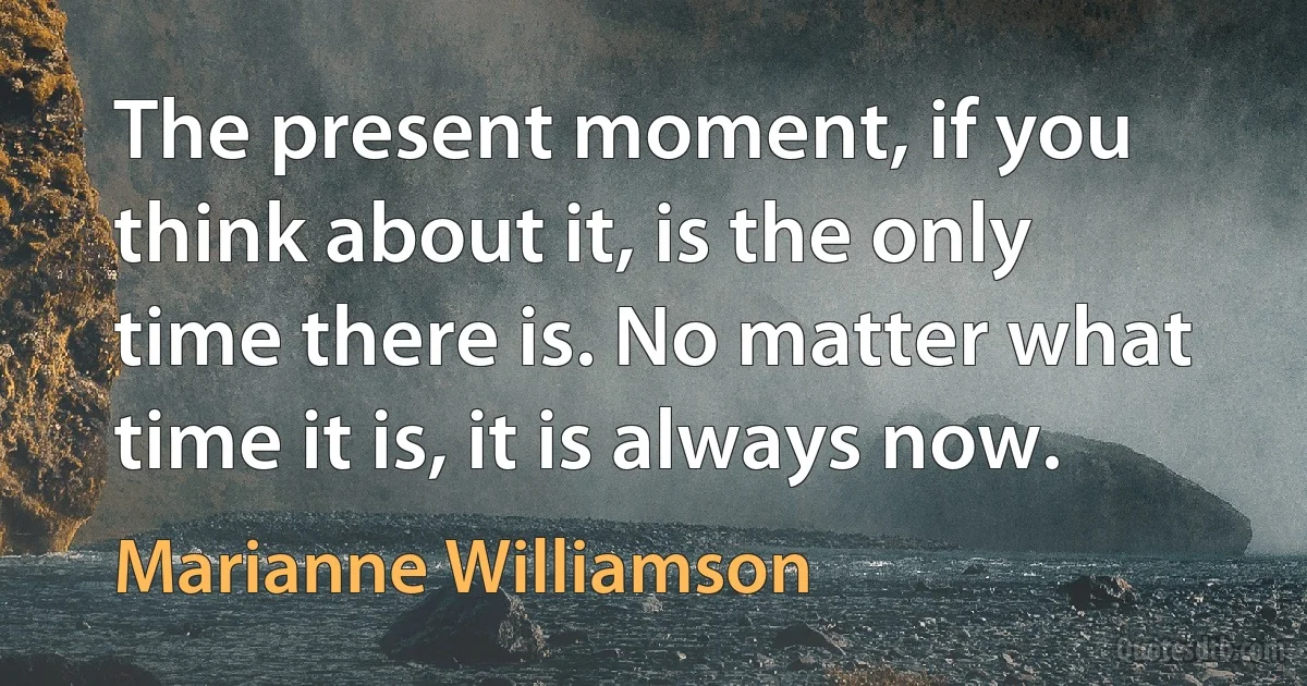 The present moment, if you think about it, is the only time there is. No matter what time it is, it is always now. (Marianne Williamson)