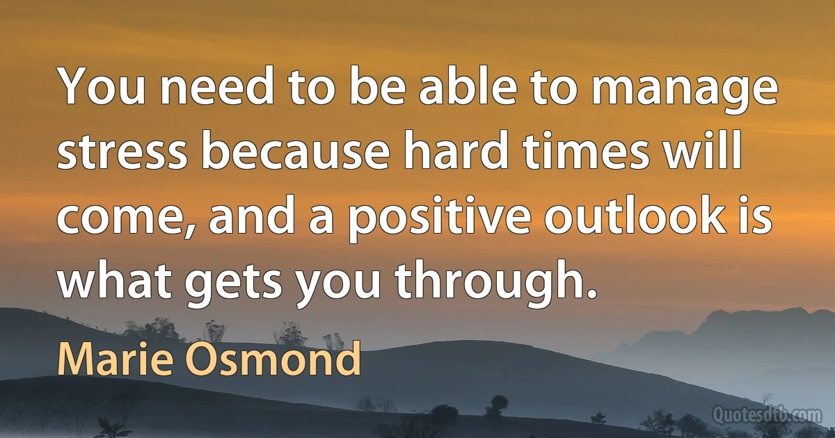 You need to be able to manage stress because hard times will come, and a positive outlook is what gets you through. (Marie Osmond)