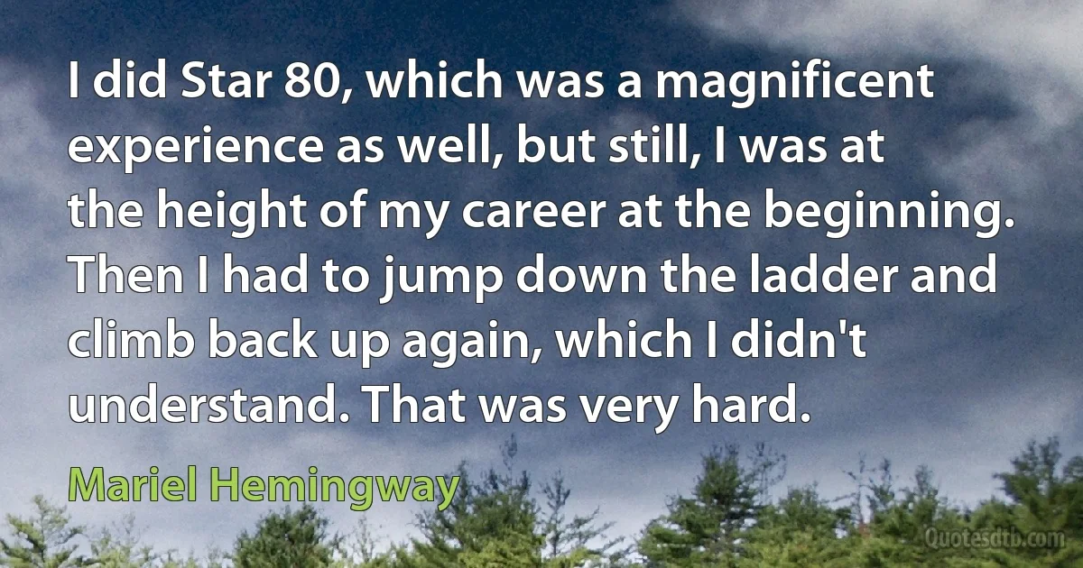 I did Star 80, which was a magnificent experience as well, but still, I was at the height of my career at the beginning. Then I had to jump down the ladder and climb back up again, which I didn't understand. That was very hard. (Mariel Hemingway)