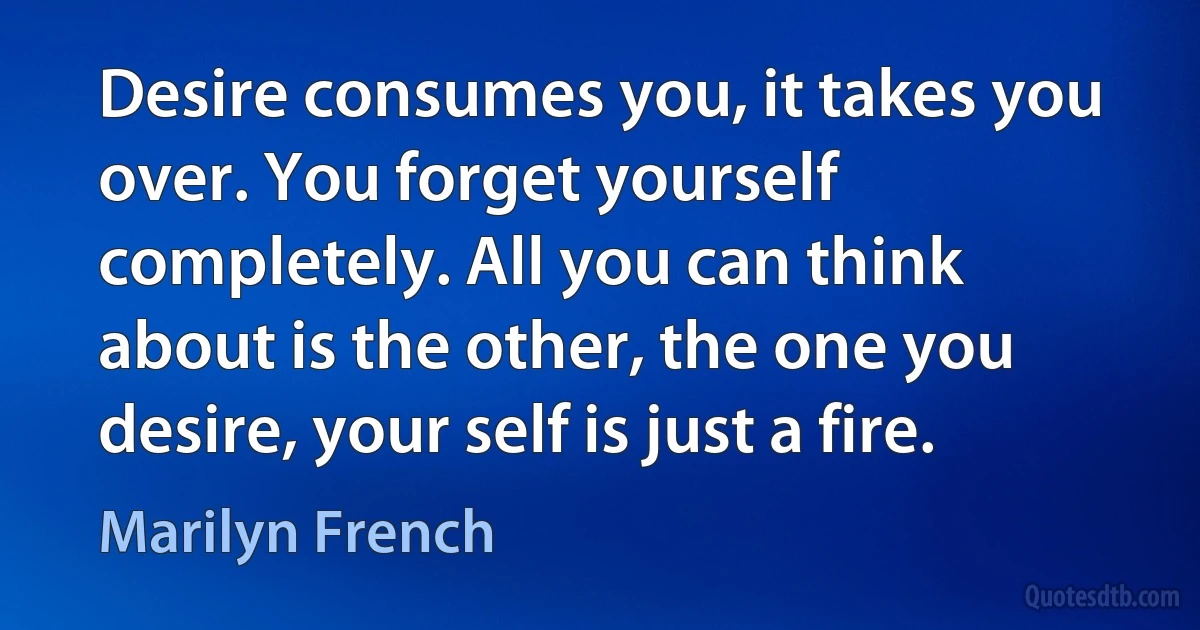 Desire consumes you, it takes you over. You forget yourself completely. All you can think about is the other, the one you desire, your self is just a fire. (Marilyn French)