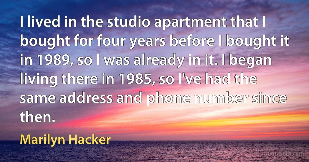 I lived in the studio apartment that I bought for four years before I bought it in 1989, so I was already in it. I began living there in 1985, so I've had the same address and phone number since then. (Marilyn Hacker)