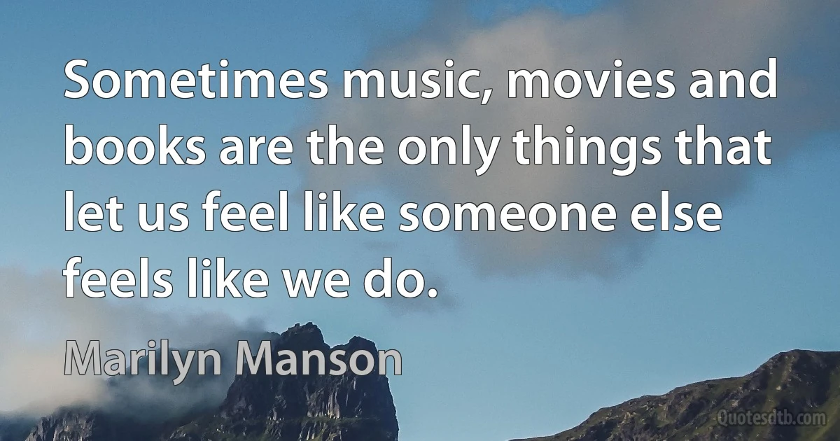 Sometimes music, movies and books are the only things that let us feel like someone else feels like we do. (Marilyn Manson)