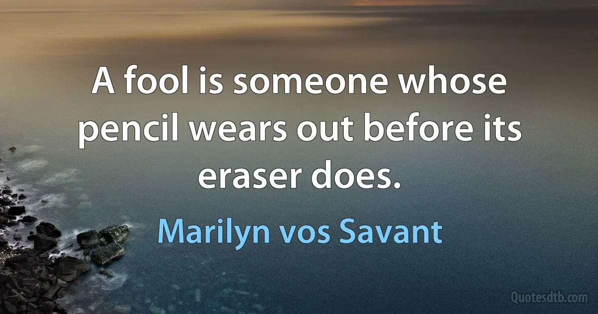 A fool is someone whose pencil wears out before its eraser does. (Marilyn vos Savant)