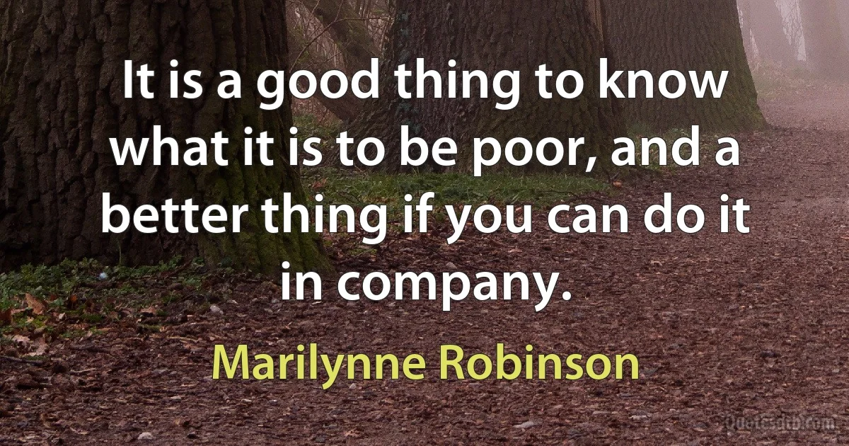 It is a good thing to know what it is to be poor, and a better thing if you can do it in company. (Marilynne Robinson)