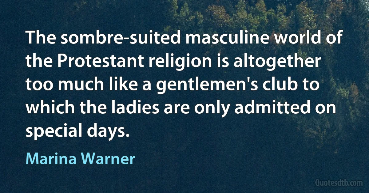 The sombre-suited masculine world of the Protestant religion is altogether too much like a gentlemen's club to which the ladies are only admitted on special days. (Marina Warner)