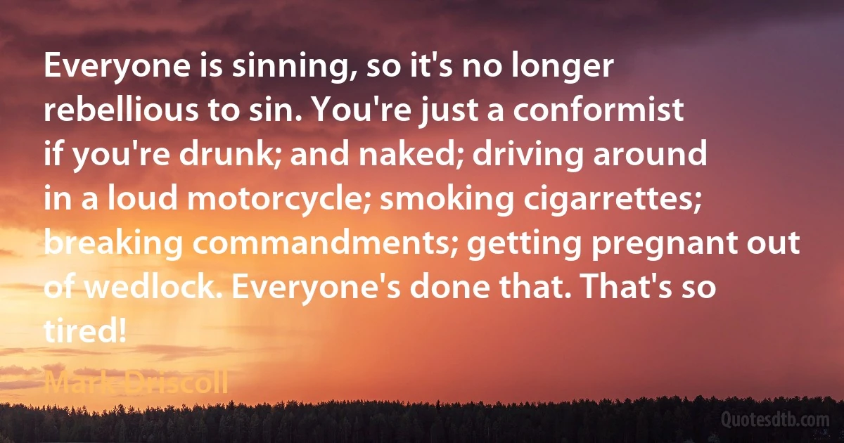 Everyone is sinning, so it's no longer rebellious to sin. You're just a conformist if you're drunk; and naked; driving around in a loud motorcycle; smoking cigarrettes; breaking commandments; getting pregnant out of wedlock. Everyone's done that. That's so tired! (Mark Driscoll)