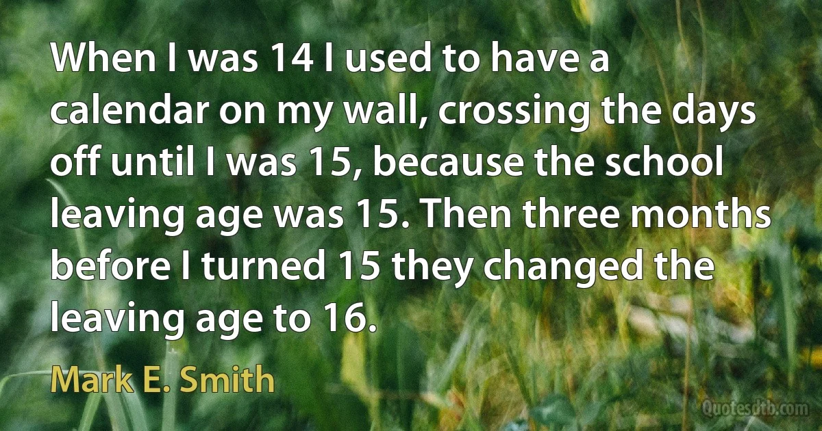 When I was 14 I used to have a calendar on my wall, crossing the days off until I was 15, because the school leaving age was 15. Then three months before I turned 15 they changed the leaving age to 16. (Mark E. Smith)