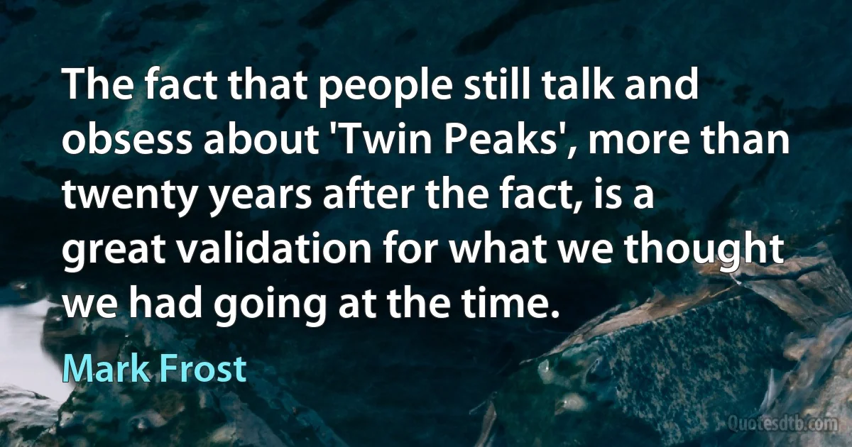 The fact that people still talk and obsess about 'Twin Peaks', more than twenty years after the fact, is a great validation for what we thought we had going at the time. (Mark Frost)