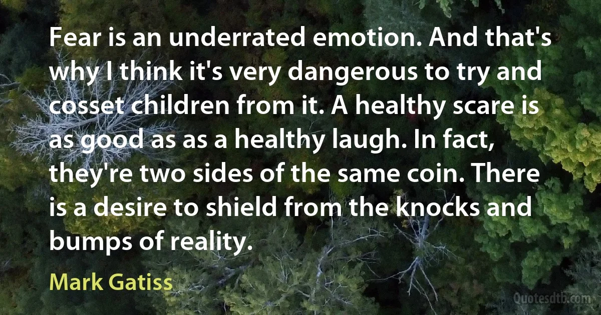 Fear is an underrated emotion. And that's why I think it's very dangerous to try and cosset children from it. A healthy scare is as good as as a healthy laugh. In fact, they're two sides of the same coin. There is a desire to shield from the knocks and bumps of reality. (Mark Gatiss)