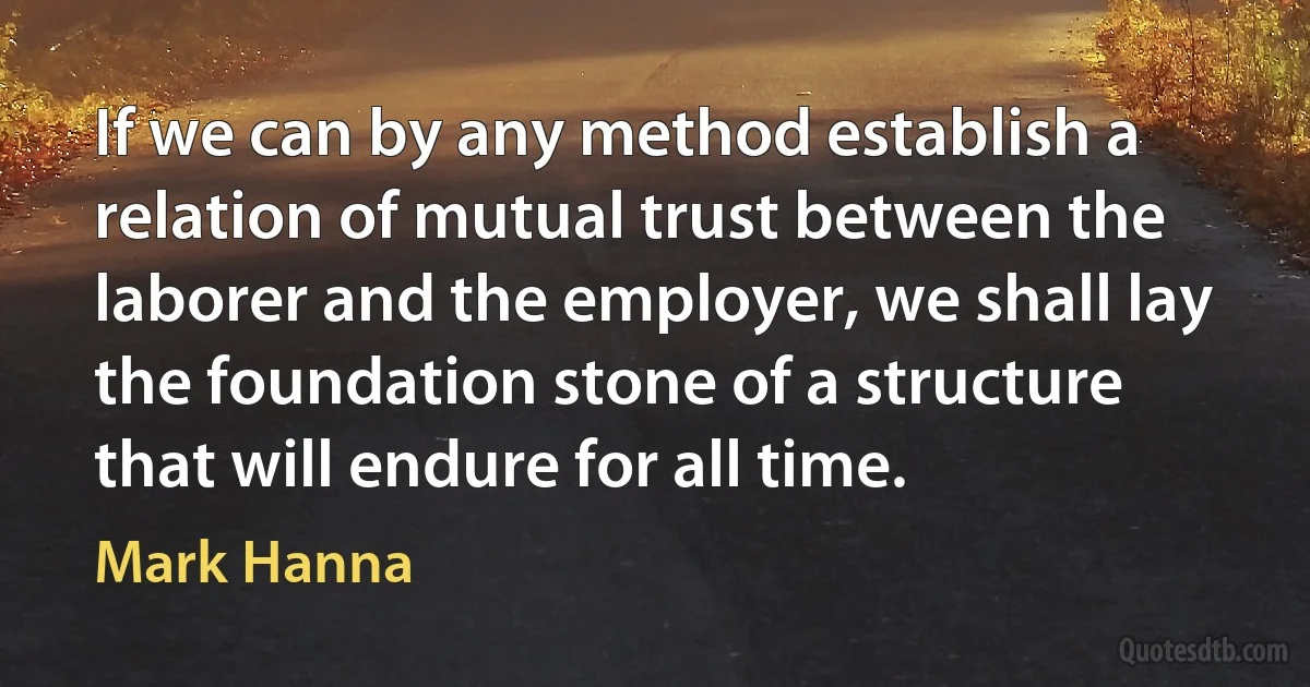 If we can by any method establish a relation of mutual trust between the laborer and the employer, we shall lay the foundation stone of a structure that will endure for all time. (Mark Hanna)