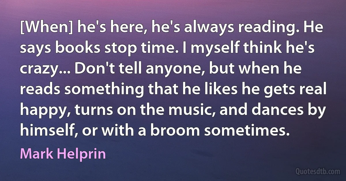 [When] he's here, he's always reading. He says books stop time. I myself think he's crazy... Don't tell anyone, but when he reads something that he likes he gets real happy, turns on the music, and dances by himself, or with a broom sometimes. (Mark Helprin)