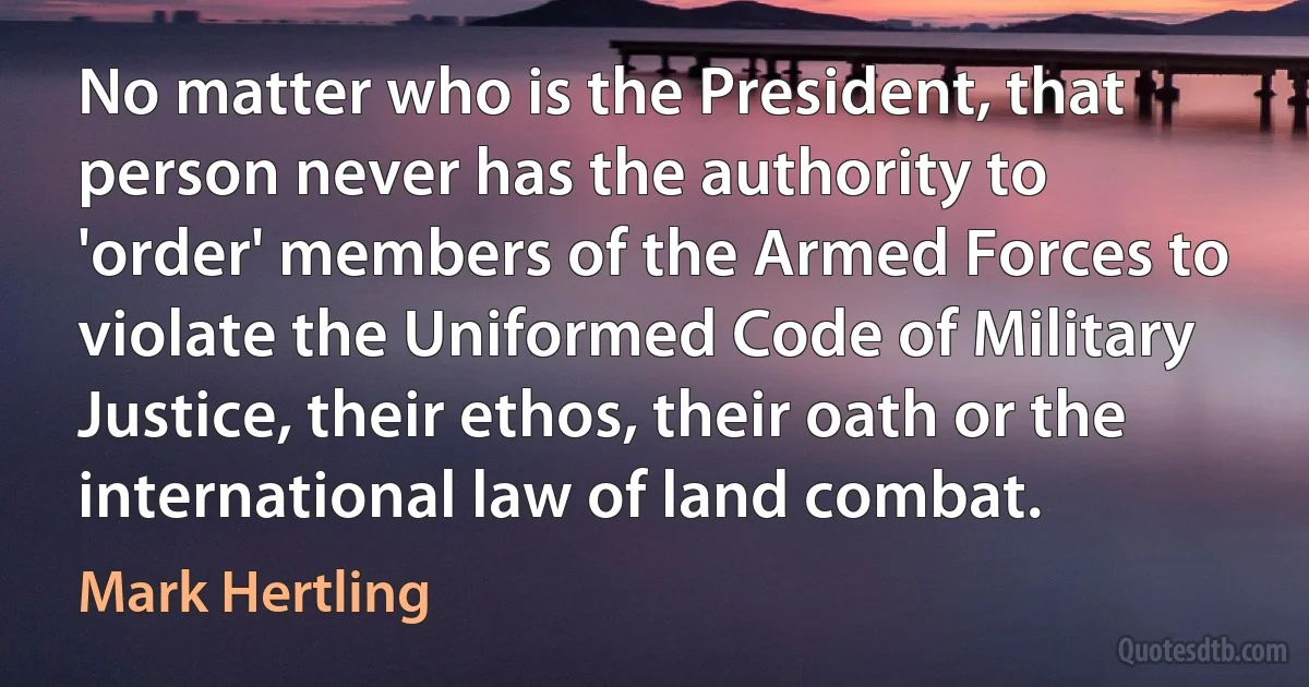 No matter who is the President, that person never has the authority to 'order' members of the Armed Forces to violate the Uniformed Code of Military Justice, their ethos, their oath or the international law of land combat. (Mark Hertling)