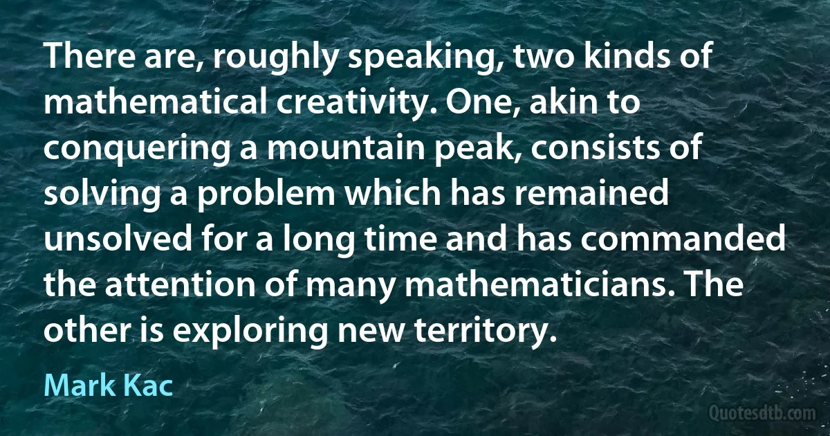 There are, roughly speaking, two kinds of mathematical creativity. One, akin to conquering a mountain peak, consists of solving a problem which has remained unsolved for a long time and has commanded the attention of many mathematicians. The other is exploring new territory. (Mark Kac)