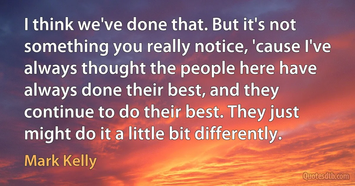 I think we've done that. But it's not something you really notice, 'cause I've always thought the people here have always done their best, and they continue to do their best. They just might do it a little bit differently. (Mark Kelly)