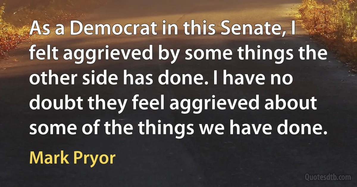 As a Democrat in this Senate, I felt aggrieved by some things the other side has done. I have no doubt they feel aggrieved about some of the things we have done. (Mark Pryor)