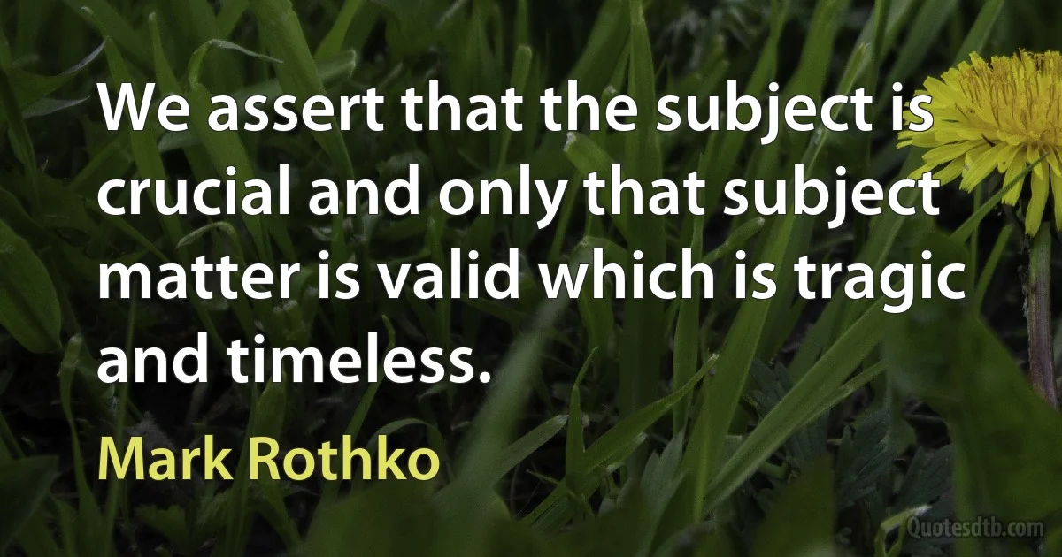 We assert that the subject is crucial and only that subject matter is valid which is tragic and timeless. (Mark Rothko)