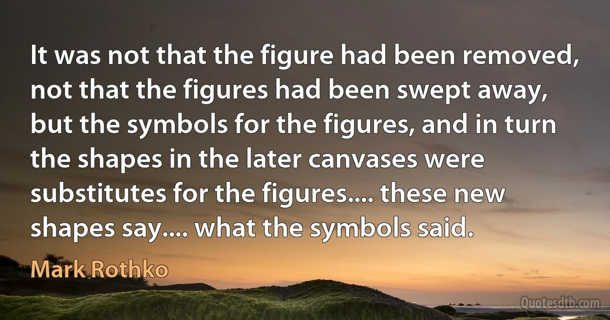 It was not that the figure had been removed, not that the figures had been swept away, but the symbols for the figures, and in turn the shapes in the later canvases were substitutes for the figures.... these new shapes say.... what the symbols said. (Mark Rothko)