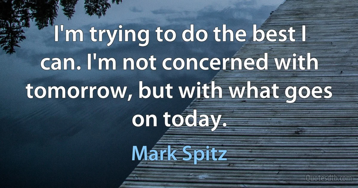 I'm trying to do the best I can. I'm not concerned with tomorrow, but with what goes on today. (Mark Spitz)