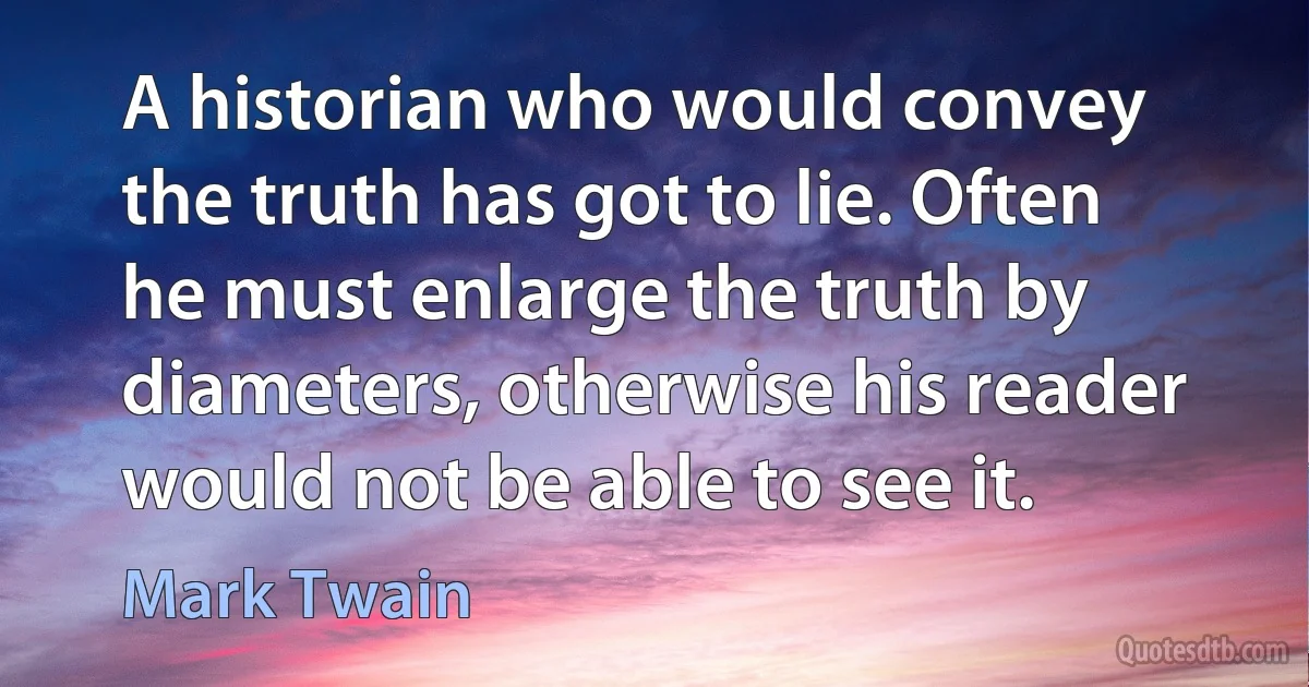 A historian who would convey the truth has got to lie. Often he must enlarge the truth by diameters, otherwise his reader would not be able to see it. (Mark Twain)