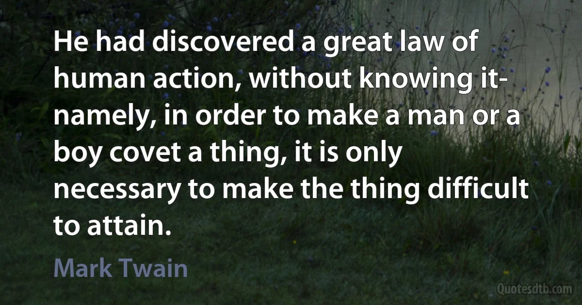 He had discovered a great law of human action, without knowing it- namely, in order to make a man or a boy covet a thing, it is only necessary to make the thing difficult to attain. (Mark Twain)