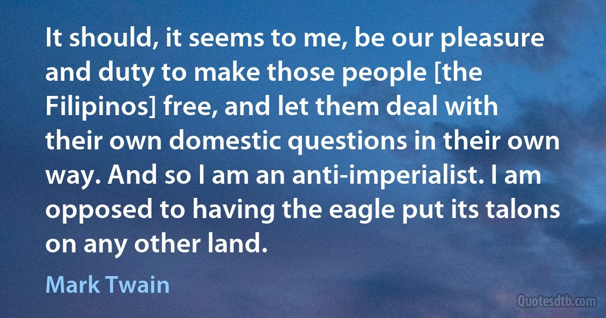 It should, it seems to me, be our pleasure and duty to make those people [the Filipinos] free, and let them deal with their own domestic questions in their own way. And so I am an anti-imperialist. I am opposed to having the eagle put its talons on any other land. (Mark Twain)