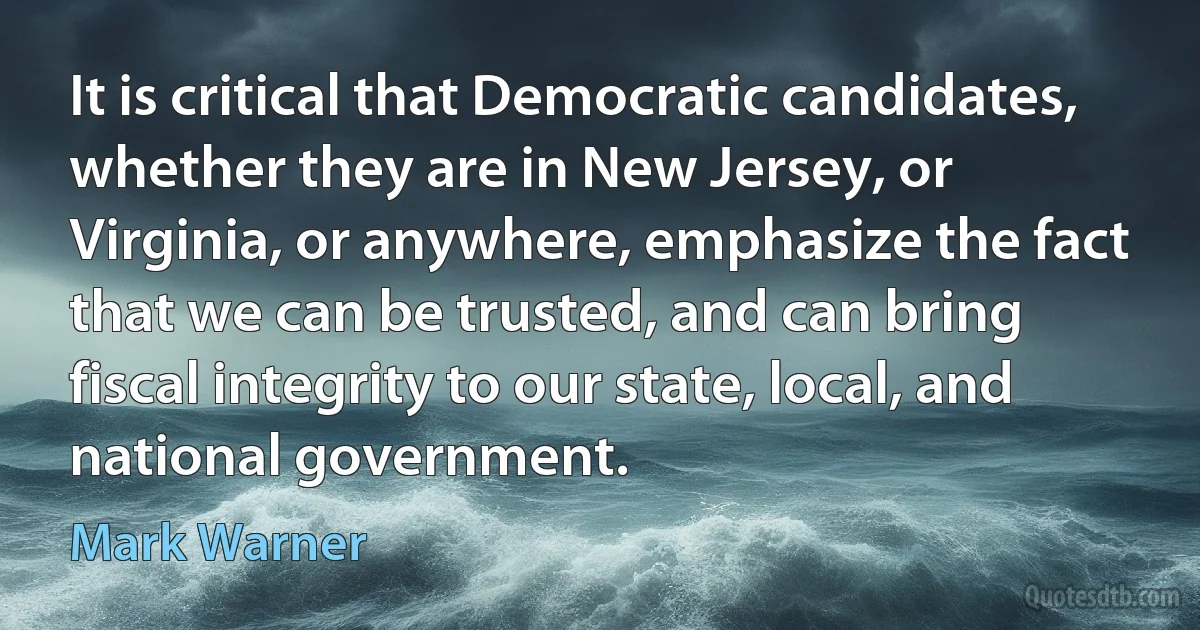 It is critical that Democratic candidates, whether they are in New Jersey, or Virginia, or anywhere, emphasize the fact that we can be trusted, and can bring fiscal integrity to our state, local, and national government. (Mark Warner)