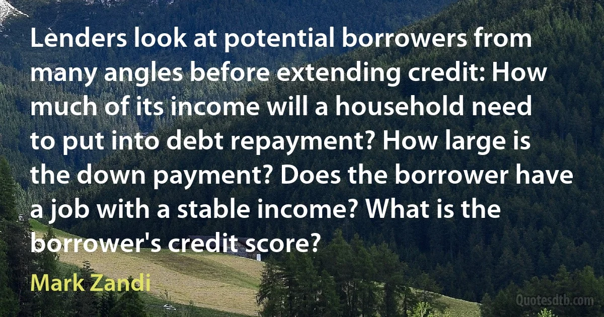 Lenders look at potential borrowers from many angles before extending credit: How much of its income will a household need to put into debt repayment? How large is the down payment? Does the borrower have a job with a stable income? What is the borrower's credit score? (Mark Zandi)