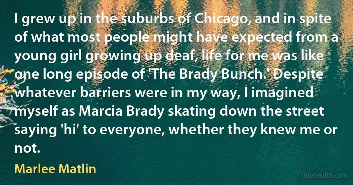 I grew up in the suburbs of Chicago, and in spite of what most people might have expected from a young girl growing up deaf, life for me was like one long episode of 'The Brady Bunch.' Despite whatever barriers were in my way, I imagined myself as Marcia Brady skating down the street saying 'hi' to everyone, whether they knew me or not. (Marlee Matlin)