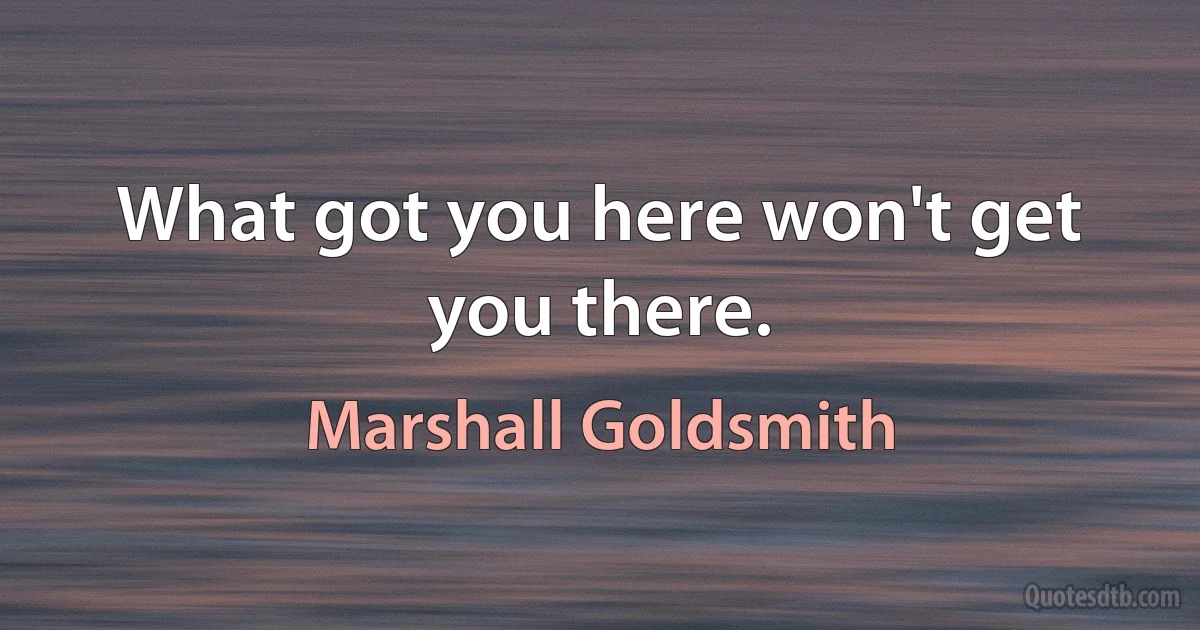 What got you here won't get you there. (Marshall Goldsmith)