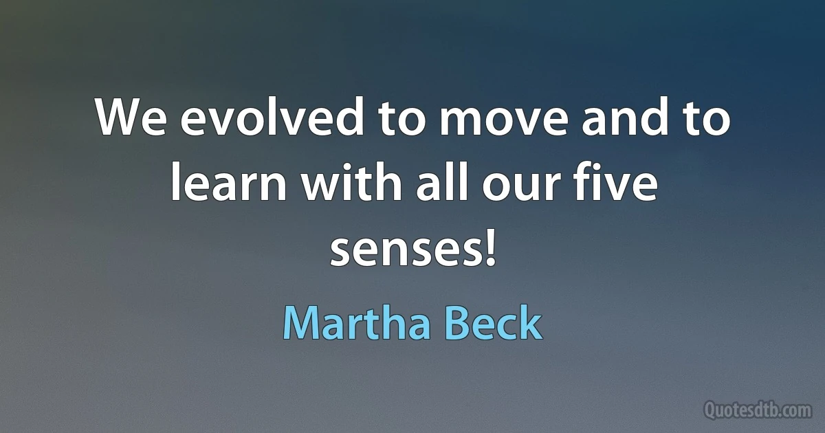 We evolved to move and to learn with all our five senses! (Martha Beck)