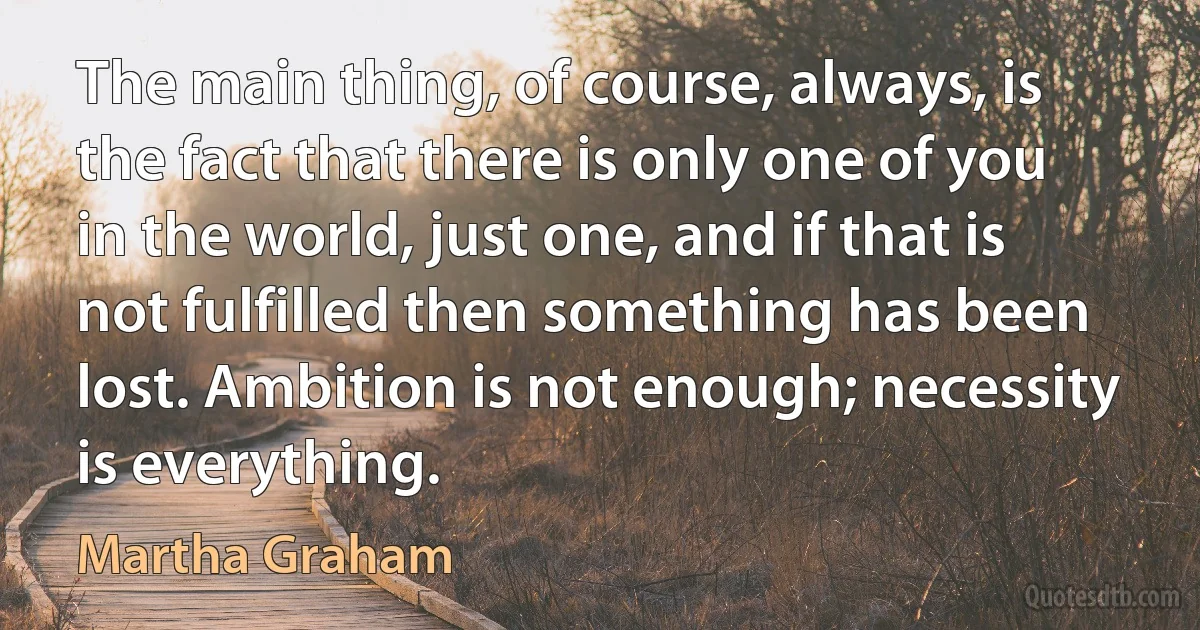 The main thing, of course, always, is the fact that there is only one of you in the world, just one, and if that is not fulfilled then something has been lost. Ambition is not enough; necessity is everything. (Martha Graham)