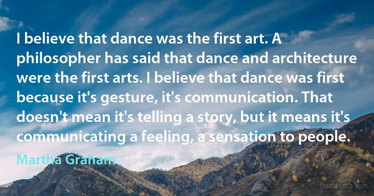 I believe that dance was the first art. A philosopher has said that dance and architecture were the first arts. I believe that dance was first because it's gesture, it's communication. That doesn't mean it's telling a story, but it means it's communicating a feeling, a sensation to people. (Martha Graham)