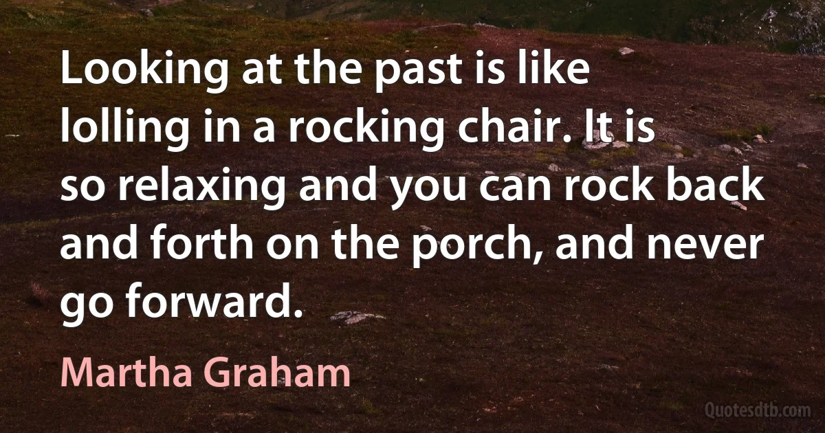 Looking at the past is like lolling in a rocking chair. It is so relaxing and you can rock back and forth on the porch, and never go forward. (Martha Graham)