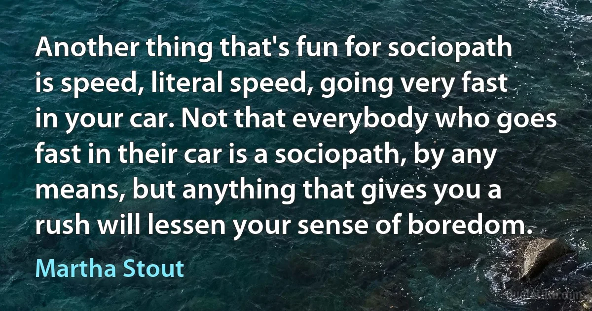 Another thing that's fun for sociopath is speed, literal speed, going very fast in your car. Not that everybody who goes fast in their car is a sociopath, by any means, but anything that gives you a rush will lessen your sense of boredom. (Martha Stout)